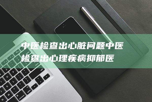 中医检查出心脏问题 (中医检查出心理疾病抑郁医生)