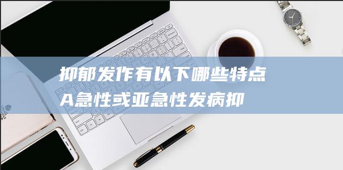 抑郁发作有以下哪些特点A急性或亚急性发病 (抑郁发作有以下哪些特点)