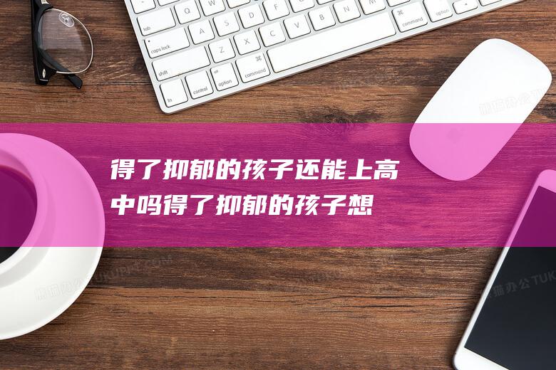 得了抑郁的孩子还能上高中吗 (得了抑郁的孩子想休学)