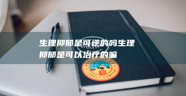 生理抑郁是可逆的吗 (生理抑郁是可以治疗的嘛)