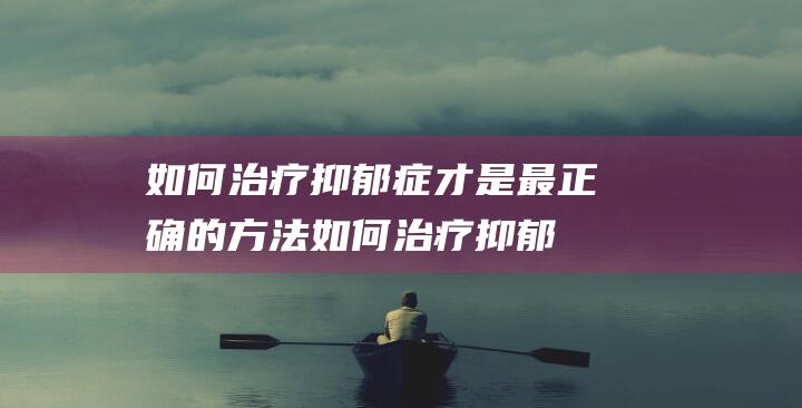 如何治疗抑郁症才是最正确的方法 (如何治疗抑郁焦虑症能不再抑郁)