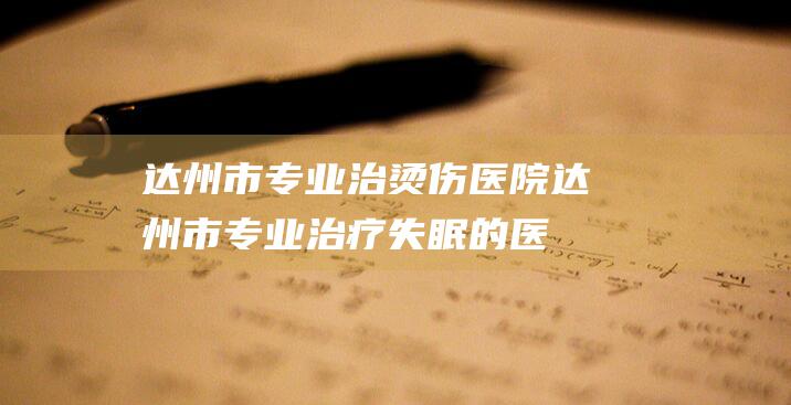 达州市专业治烫伤医院达州市专业治疗失眠的医