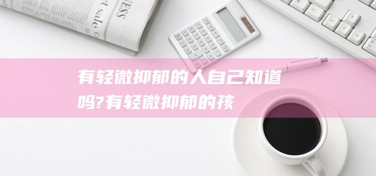 有轻微抑郁的人,自己知道吗? (有轻微抑郁的孩子怎么办)