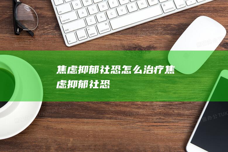 焦虑抑郁社恐怎么治疗 (焦虑抑郁社恐)