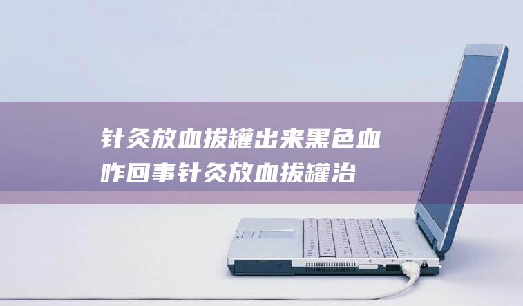 针灸放血拔罐出来黑色血咋回事针灸放血拔罐治