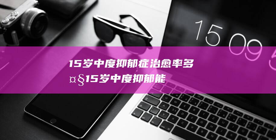 15岁中度抑郁症治愈率多大 (15岁中度抑郁能治好吗)