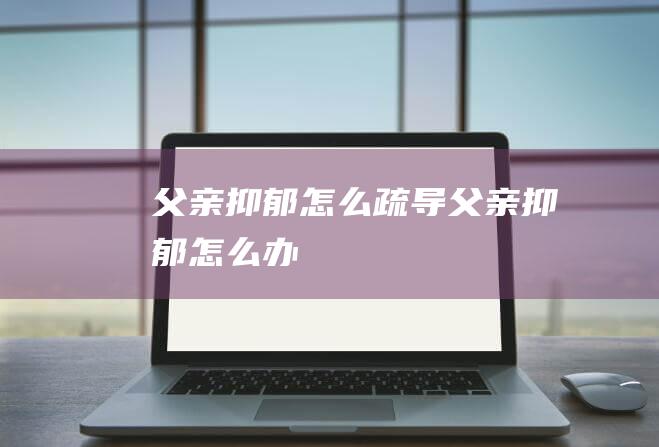 父亲抑郁怎么疏导 (父亲抑郁怎么办)