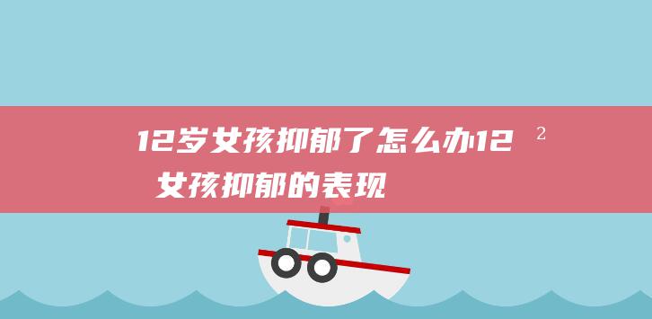 12岁女孩抑郁了怎么办 (12岁女孩抑郁的表现)