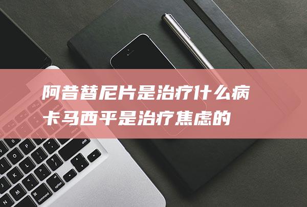 阿昔替尼片是治疗什么病 (卡马西平是治疗焦虑的吗)