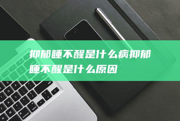 抑郁睡不醒是什么病 (抑郁睡不醒是什么原因)