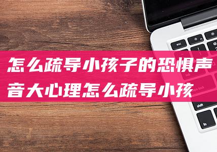 怎么疏导小孩子的恐惧声音大心理 (怎么疏导小孩抑郁)