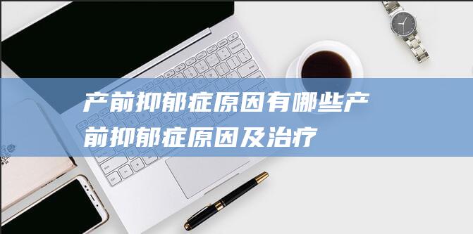 产前抑郁症原因有哪些 (产前抑郁症原因及治疗)