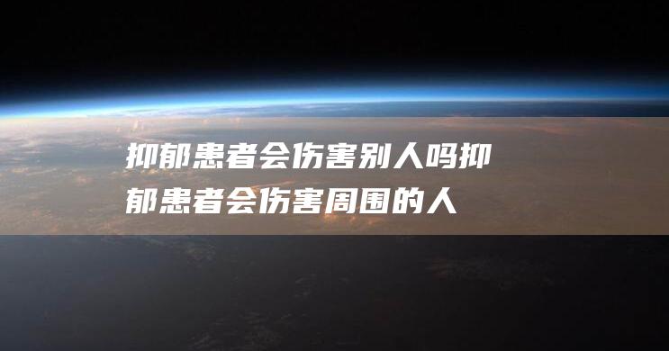 抑郁患者会伤害别人吗 (抑郁患者会伤害周围的人吗)