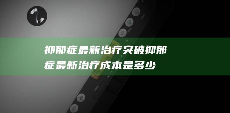 抑郁症最新治疗突破抑郁症最新治疗成本是多少